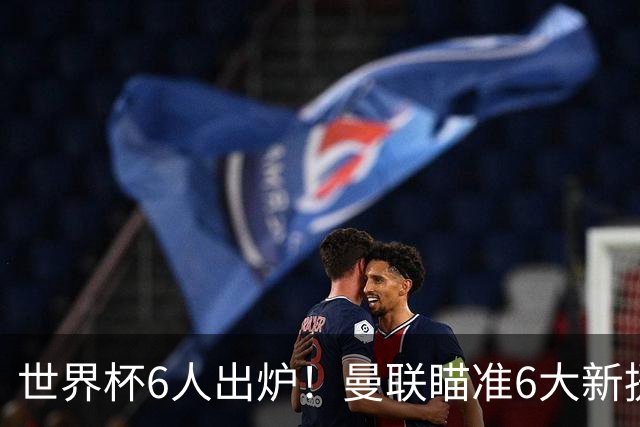世界杯6人出炉！曼联瞄准6大新援签约，助卡里克完成重建