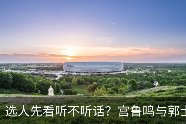 选人先看听不听话？宫鲁鸣与郭士强一样顽固，邓雨婷恐重演林葳式悲剧